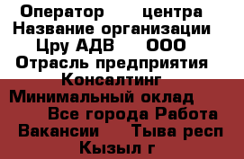 Оператор Call-центра › Название организации ­ Цру АДВ777, ООО › Отрасль предприятия ­ Консалтинг › Минимальный оклад ­ 50 000 - Все города Работа » Вакансии   . Тыва респ.,Кызыл г.